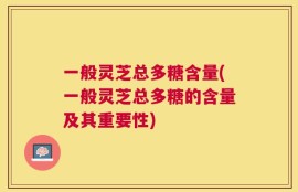 一般灵芝总多糖含量(一般灵芝总多糖的含量及其重要性)
