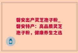 磐安出产灵芝孢子粉_磐安特产：高品质灵芝孢子粉，健康养生之选