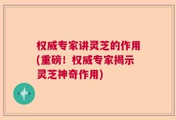权威专家讲灵芝的作用(重磅！权威专家揭示灵芝神奇作用)