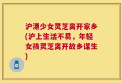 沪漂少女灵芝离开家乡(沪上生活不易，年轻女孩灵芝离开故乡谋生)