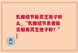 乳腺结节能灵芝孢子粉么_“乳腺结节患者能否服用灵芝孢子粉？”)