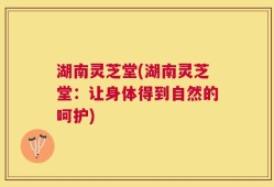 湖南灵芝堂(湖南灵芝堂：让身体得到自然的呵护)