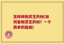 怎样辨别灵芝药材(如何鉴别灵芝药材？一个简单的指南)