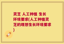 灵芝 人工种植 生长环境要求(人工种植灵芝的理想生长环境要求)