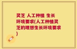 灵芝 人工种植 生长环境要求(人工种植灵芝的理想生长环境要求)