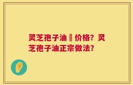灵芝孢子油旳价格？灵芝孢子油正宗做法？