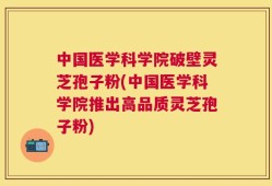 中国医学科学院破壁灵芝孢子粉(中国医学科学院推出高品质灵芝孢子粉)