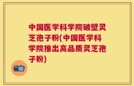中国医学科学院破壁灵芝孢子粉(中国医学科学院推出高品质灵芝孢子粉)