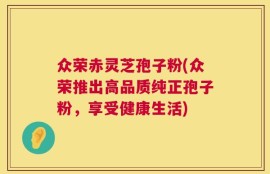 众荣赤灵芝孢子粉(众荣推出高品质纯正孢子粉，享受健康生活)