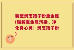 破壁灵芝孢子粉重金属(破解重金属污染，净化身心灵：灵芝孢子粉)