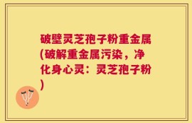 破壁灵芝孢子粉重金属(破解重金属污染，净化身心灵：灵芝孢子粉)