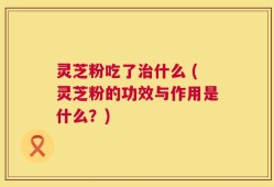 灵芝粉吃了治什么 (灵芝粉的功效与作用是什么？)