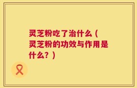灵芝粉吃了治什么 (灵芝粉的功效与作用是什么？)
