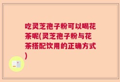 吃灵芝孢子粉可以喝花茶呢(灵芝孢子粉与花茶搭配饮用的正确方式)