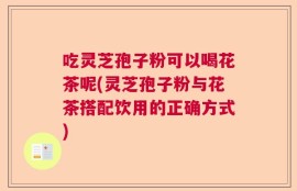 吃灵芝孢子粉可以喝花茶呢(灵芝孢子粉与花茶搭配饮用的正确方式)