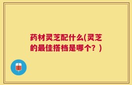 药材灵芝配什么(灵芝的最佳搭档是哪个？)