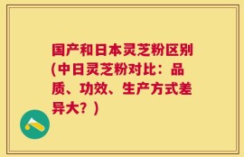 国产和日本灵芝粉区别(中日灵芝粉对比：品质、功效、生产方式差异大？)