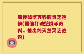 蜀佳破壁苏科牌灵芝孢粉(蜀佳打破壁携手苏科，推出纯天然灵芝孢粉)