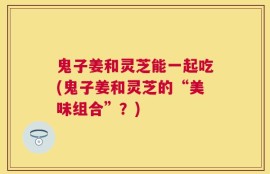 鬼子姜和灵芝能一起吃(鬼子姜和灵芝的“美味组合”？)