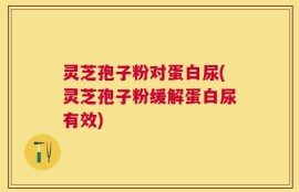 灵芝孢子粉对蛋白尿(灵芝孢子粉缓解蛋白尿有效)