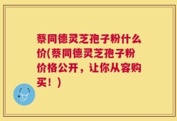 蔡同德灵芝孢子粉什么价(蔡同德灵芝孢子粉价格公开，让你从容购买！)
