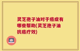 灵芝孢子油对于癌症有哪些帮助(灵芝孢子油抗癌疗效)