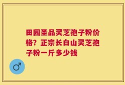 田园圣品灵芝孢子粉价格？正宗长白山灵芝孢子粉一斤多少钱