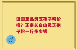 田园圣品灵芝孢子粉价格？正宗长白山灵芝孢子粉一斤多少钱