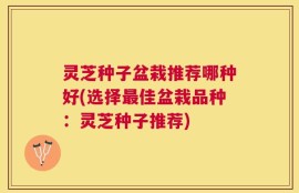 灵芝种子盆栽推荐哪种好(选择最佳盆栽品种：灵芝种子推荐)