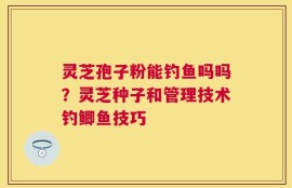 灵芝孢子粉能钓鱼吗吗？灵芝种子和管理技术钓鲫鱼技巧