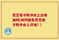 灵芝孢子粉冲水上边有油吗(如何避免灵芝孢子粉冲水上浮油？)