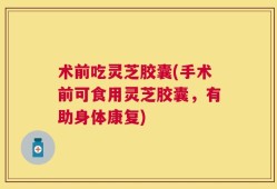 术前吃灵芝胶囊(手术前可食用灵芝胶囊，有助身体康复)