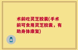 术前吃灵芝胶囊(手术前可食用灵芝胶囊，有助身体康复)