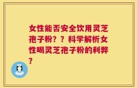 女性能否安全饮用灵芝孢子粉？？科学解析女性喝灵芝孢子粉的利弊？