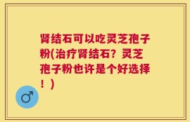 肾结石可以吃灵芝孢子粉(治疗肾结石？灵芝孢子粉也许是个好选择！)