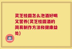 灵芝桂圆怎么泡酒好喝又营养(灵芝桂圆酒的简易制作方法和健康益处)