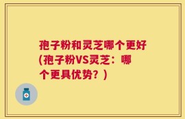 孢子粉和灵芝哪个更好(孢子粉VS灵芝：哪个更具优势？)
