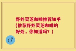 野外灵芝咖啡推荐知乎(推荐野外灵芝咖啡的好处，你知道吗？)
