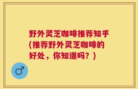 野外灵芝咖啡推荐知乎(推荐野外灵芝咖啡的好处，你知道吗？)