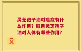 灵芝孢子油对癌症有什么作用？服用灵芝孢子油对人体有哪些作用？