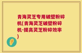 青海灵芝专用破壁粉碎机(青海灵芝破壁粉碎机-提高灵芝粉碎效率)