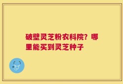 破壁灵芝粉农科院？哪里能买到灵芝种子