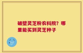 破壁灵芝粉农科院？哪里能买到灵芝种子