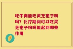 吃牛肉能吃灵芝孢子粉吗？化疗期间可以吃灵芝孢子粉吗能起到哪些作用