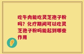 吃牛肉能吃灵芝孢子粉吗？化疗期间可以吃灵芝孢子粉吗能起到哪些作用