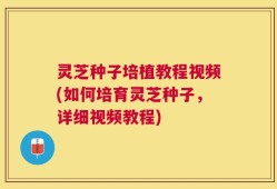 灵芝种子培植教程视频(如何培育灵芝种子，详细视频教程)
