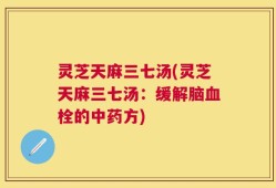 灵芝天麻三七汤(灵芝天麻三七汤：缓解脑血栓的中药方)
