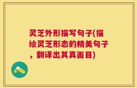 灵芝外形描写句子(描绘灵芝形态的精美句子，翻译出其真面目)