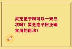 灵芝孢子粉可以一天三次吗？灵芝孢子粉正确食用的用法？