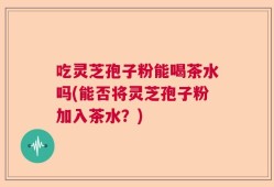 吃灵芝孢子粉能喝茶水吗(能否将灵芝孢子粉加入茶水？)